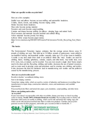 What are specific textiles recycled into?
Here are a few examples:
Stuffed toys and pillows become car seat stuffing and automobile insulation.
T-shirts, sheets, towels, and clothing become wiping cloths.
Denim becomes home insulation.
Shoe soles become paving material.
Sweaters and coats become carpet padding.
Curtains and drapes become stuffing for pillows, sleeping bags, and animal beds.
Wool sweaters and materials become baseball and softball filling.
Velvet materials become jewelry box lining.
Leftover fabric scraps become paper money.
https://www.smartasn.org/SMARTASN/assets/File/resources/Textile_Recycling_Fact_Sheet.
pdf
The basics
The Environmental Protection Agency estimates that the average person throws away 81
pounds of clothing per year. That adds up to 3.8 billion pounds of unnecessary waste added to
our landfills.Clothing and household textiles currently make up 5.2% of the waste in landfills.
A textile is any item made from cloth or an artificial fabric like vinyl. Textiles are used for
clothing, linens, bedding, upholstery, curtains, carpets, and other items. Any textile item, even
if it’s worn, torn, or stained, can be recycled. You can even recycle a single shoe! Items simply
need to be clean and dry. Recycling clothing and textiles decreases the use of natural resources,
such as water used in growing crops and petroleum used in creating new clothing and textiles.
It also decreases the need for chemicals used in manufacturing new textiles and the pollution
caused by the manufacturing process.
Howare recycled textiles used?
Resold at charities’ secondhand clothing stores
Sent to developing countries
Turned into wiping cloths, which are used in a variety of industries and businesses (everything from
manufacturers to repair shops, construction industries, stores,and maintenance and custodial
departments)
Processed back into fibers and turned into paper, yarn, insulation, carpet padding, and other items
Where can clothing and textiles
be recycled?
If your town doesn’t accept textiles with other recyclables, donate your items to a local recycling
center or charity. Nearly 100% ofdonated items are recycled. The recycling center or charity will
determine which items are usable as clothing, which can be sold and turned into wiping rags,and
which can be sold and processed back into fibers to make new products. Charities and recyclers
generate revenue for their programs, and textiles get a second (or third or fourth) life. T
 
