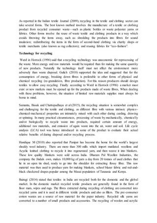 As reported in the Indian textile Journal (2009), recycling in the textile and clothing sector can
take several forms. The best known method involves the manufacture of a textile or clothing
product from recycled consumer waste—such as plastic bottles or waste polyester yarns or
fabrics. Other forms involve the reuse of waste textile and clothing products in a way which
avoids throwing the items away, such as: shredding the products into fibres for sound
insulation; redistributing the items in the form of second-hand clothing via charity shops or
textile merchants (also known as rag collectors); and reusing fabrics for “eco-fashion”.
Technology for recycling
Watzl in Horrock (1996) said that a recycling technology was uneconomic for reprocessing of
the waste. More energy and raw materials would be required than for making the same quantity
of new products. Naturally the technology itself must not affect the environment more
adversely than waste disposal. Gulich (2010) supported the idea and suggested that for the
consumption of energy, breaking down fibres is preferable to other forms of physical and
chemical recycling (re-granulation, fibre production). For this reason producers should design
textiles to allow easy recycling. Finally according to Watzl in Horrock (1996) a market must
exist or new markets must be opened up for the products made of waste fibres, When dealing
with these problems, however, the situation of limited raw materials supplies must always be
borne in mind.
Samanta, Basak and Chattopadhaya et al (2015), the recycling situation is somewhat complex
and challenging for the textile and clothing, as different fibre with various intrinsic physico-
chemical-mechanical properties are intimately mixed with each other during carding, drawing
or spinning. In many practical circumstances, processing of waste by mechanically, chemically
and/or biologically to recycle waste into products, required certain amount of energy,
additional raw materials, and emission of again waste into the air, water and soil. Life cycle
analysis (LCA) tool was hence introduced in some of the product to evaluate their actual
relative benefits of during disposal and/or recycling process.
Handique M (2010) also reported that Panipat has become the home for the world’s largest
shoddy wool industry. There are more than 300 mills which import mutilated woollens and
Acyclic knitted clothing to recycle it into regenerated yarn, and then weave it into blankets.
These low quality blankets were sold across India. Dharam Pal Woollen Industries, the
company the Jindals own, makes 10,000 kg of yarn a day from 20 tonnes of used clothes that
lie in an open tin shed, ready to go into the shredder for extracting flossy fibre. This raw
material was then used to produce yarn for making blankets, school blazer fabric and red-and-
black checkered drapes popular among the Masai population of Tanzania and Kenya.
Bairagi (2014) stated that textiles in India are recycled both for the domestic and the global
market. In the domestic market recycled textile products are generally found in the form of
floor mats, wipes and rugs. The fibres extracted during recycling of clothing are converted into
recycled yarns and it is used in different textile products and also as fillers. The pre-consumer
cotton wastes are a source of raw material for the paper industry. Recycled silk yarns are
converted to a number of small products and accessories. The recycling of woolen and acrylic
 