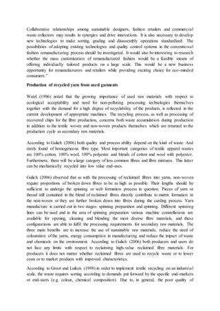 Collaborative relationships among sustainable designers, fashion retailers and commercial
waste collectors may results in synergies and drive innovations. It is also necessary to develop
new technologies to make sorting, grading and disassembly operations standardized. The
possibilities of adopting existing technologies and quality control systems in the conventional
fashion remanufacturing process should be investigated. It would also be interesting to research
whether the mass customization of remanufactured fashion would be a feasible means of
offering individually tailored products on a large scale. This would be a new business
opportunity for remanufacturers and retailers while providing exciting choice for eco-minded
consumers.”
Production of recycled yarn from used garments
Watzl (1996) noted that the growing importance of used raw materials with respect to
ecological acceptability and need for non-polluting processing technologies themselves
together with the demand for a high degree of recyclability of the products, is reflected in the
current development of appropriate machines. The recycling process, as well as processing of
recovered chips for the fibre production, concerns both waste accumulation during production
in addition to the textile woven and non-woven products themselves which are returned to the
production cycle as secondary raw materials.
According to Gulich (2006) both quality and process ability depend on the kind of waste. And
rarely found of homogeneous fibre type. Most important categories of textile apparel wastes
are 100% cotton, 100% wool, 100% polyester and blends of cotton and wool with polyester.
Furthermore, there will be a large category of less common fibres and fibre mixtures. This latter
can be mechanically recycled into low value end-uses.
Gulich (2006) observed that as with the processing of reclaimed fibres into yarns, non-woven
require proportions of broken down fibres to be as high as possible. Their lengths should be
sufficient to undergo the spinning or web formation process in question. Pieces of yarn or
thread still contained in the blend of reclaimed fibres directly contribute to matrix formation in
the non-woven or they are further broken down into fibres during the carding process. Yarn
manufacture is carried out in two stages- spinning preparation and spinning. Different spinning
lines can be used and in the area of spinning preparation various machine constellations are
available for opening, cleaning and blending the most diverse fibre materials, and these
configurations are able to fulfil the processing requirements for secondary raw materials. The
three main benefits are to increase the use of sustainable raw materials, reduce the need of
colouration of the yarns, energy consumption in manufacturing and reduce the impact of waste
and chemicals on the environment. According to Gulich (2006) both producers and users do
not face any limits with respect to reclaiming high-value reclaimed fibre materials. For
producers it does not matter whether reclaimed fibres are used to recycle waste or to lower
costs or to market products with improved characteristics.
According to Groot and Luiken (1998) in order to implement textile recycling on an industrial
scale, the waste requires sorting according to demands put forward by the specific end-markets
or end-users (e.g. colour, chemical composition). Due to, in general, the poor quality of
 