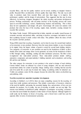recycled fibres, only the low quality markets can be served, resulting in marginal business
profits. Recycled fibres are inherently of lower quality than virgin fibres. The only way to add
value to products made from recycled fibres and raise their image is to improve the
performance qualities and the design of end-products. They suggested that this may be done
effectively by involving designers throughout the whole recycling and product development
process. Working concurrently with all parties involved in the recycling process will create
space to cross-link technology, science, manufacturing business and marketing. This is where
ideas for new applications and designs will grow. Good design will create new markets with
products that close the loop of the recycling supply chain, inevitably creating demand for
recycled fibre products.
The Indian Textile Journal, 2009 reported that in India, materials are usually reused because of
economic necessity and practical utility, and doing so involves scavengers and makers in work
that is polluting because it entails contact with refuse. This pollution affects the status of both
the recyclers and their products.
Wang (2006) stated that recycling of garments can be done by reuse for second-hand markets
or by conversion to new products. Recovery from the waste stream includes re-use of a product
in its original form; the largest volume of goods is sorted for second hand clothing markets.
Two categories of conversion to new products are used by the breakdown of fabric to fiber:
shoddy (from knits) and mungo (from woven garments) are terms for the breakdown of fabric
to fiber through cutting, shredding, carding and other mechanical processes. The fiber is then
re-engineered into value-added products. These value-added products include stuffing,
automotive components and carpet underlay’s building materials such as insulation and roofing
felt and low-end blankets.
The other category for conversion to new products is the actual re-design of used clothing.
Current fashion trends are reflected by a team of young designers who use and customize
second-hand clothes for a chain of specialty vintage clothing stores. Clothing that has seen the
end of its useful life as such may be turned into wiping or polishing cloths for industrial use.
T-shirts are a primary source for this category because the cotton fiber makes an absorbent rag
and polishing cloth.
Need for recycled raw materials in product development.
According to Sakhtivel et.al. (2012), there are many compelling reasons for the recycling of
waste from textile products and processes. They include conservation of resources, reduction
of the need for landfills and paying the associated tipping fees, and provision of low-cost raw
materials for products. Yet, in reality, the rate of recycling in textiles was not very high. The
reasons were attributed to insufficient public willingness to participate in recycling, economics
was often the reason behind the adoption of other modes of waste disposal. Although legislation
could easily tip the balance in favour of recycling, such a forced move could have just the
opposite effect in terms of environmental protection.
 