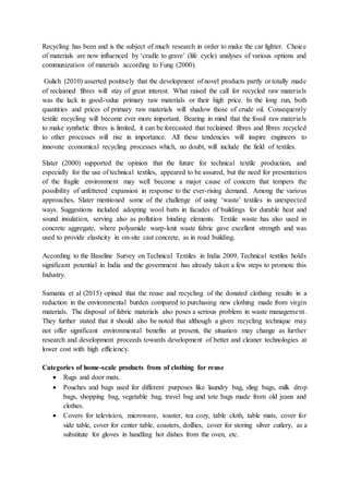 Recycling has been and is the subject of much research in order to make the car lighter. Choice
of materials are now influenced by ‘cradle to grave’ (life cycle) analyses of various options and
communization of materials according to Fung (2000).
Gulich (2010) asserted positively that the development of novel products partly or totally made
of reclaimed fibres will stay of great interest. What raised the call for recycled raw materials
was the lack in good-value primary raw materials or their high price. In the long run, both
quantities and prices of primary raw materials will shadow those of crude oil. Consequently
textile recycling will become ever more important. Bearing in mind that the fossil raw materials
to make synthetic fibres is limited, it can be forecasted that reclaimed fibres and fibres recycled
to other processes will rise in importance. All these tendencies will inspire engineers to
innovate economical recycling processes which, no doubt, will include the field of textiles.
Slater (2000) supported the opinion that the future for technical textile production, and
especially for the use of technical textiles, appeared to be assured, but the need for presentation
of the fragile environment may well become a major cause of concern that tempers the
possibility of unfettered expansion in response to the ever-rising demand. Among the various
approaches, Slater mentioned some of the challenge of using ‘waste’ textiles in unexpected
ways. Suggestions included adopting wool batts in facades of buildings for durable heat and
sound insulation, serving also as pollution binding elements. Textile waste has also used in
concrete aggregate, where polyamide warp-knit waste fabric gave excellent strength and was
used to provide elasticity in on-site cast concrete, as in road building.
According to the Baseline Survey on Technical Textiles in India 2009, Technical textiles holds
significant potential in India and the government has already taken a few steps to promote this
Industry.
Samanta et al (2015) opined that the reuse and recycling of the donated clothing results in a
reduction in the environmental burden compared to purchasing new clothing made from virgin
materials. The disposal of fabric materials also poses a serious problem in waste management.
They further stated that it should also be noted that although a given recycling technique may
not offer significant environmental benefits at present, the situation may change as further
research and development proceeds towards development of better and cleaner technologies at
lower cost with high efficiency.
Categories of home-scale products from of clothing for reuse
 Rugs and door mats.
 Pouches and bags used for different purposes like laundry bag, sling bags, milk drop
bags, shopping bag, vegetable bag, travel bag and tote bags made from old jeans and
clothes.
 Covers for television, microwave, toaster, tea cozy, table cloth, table mats, cover for
side table, cover for center table, coasters, doillies, cover for storing silver cutlery, as a
substitute for gloves in handling hot dishes from the oven, etc.
 