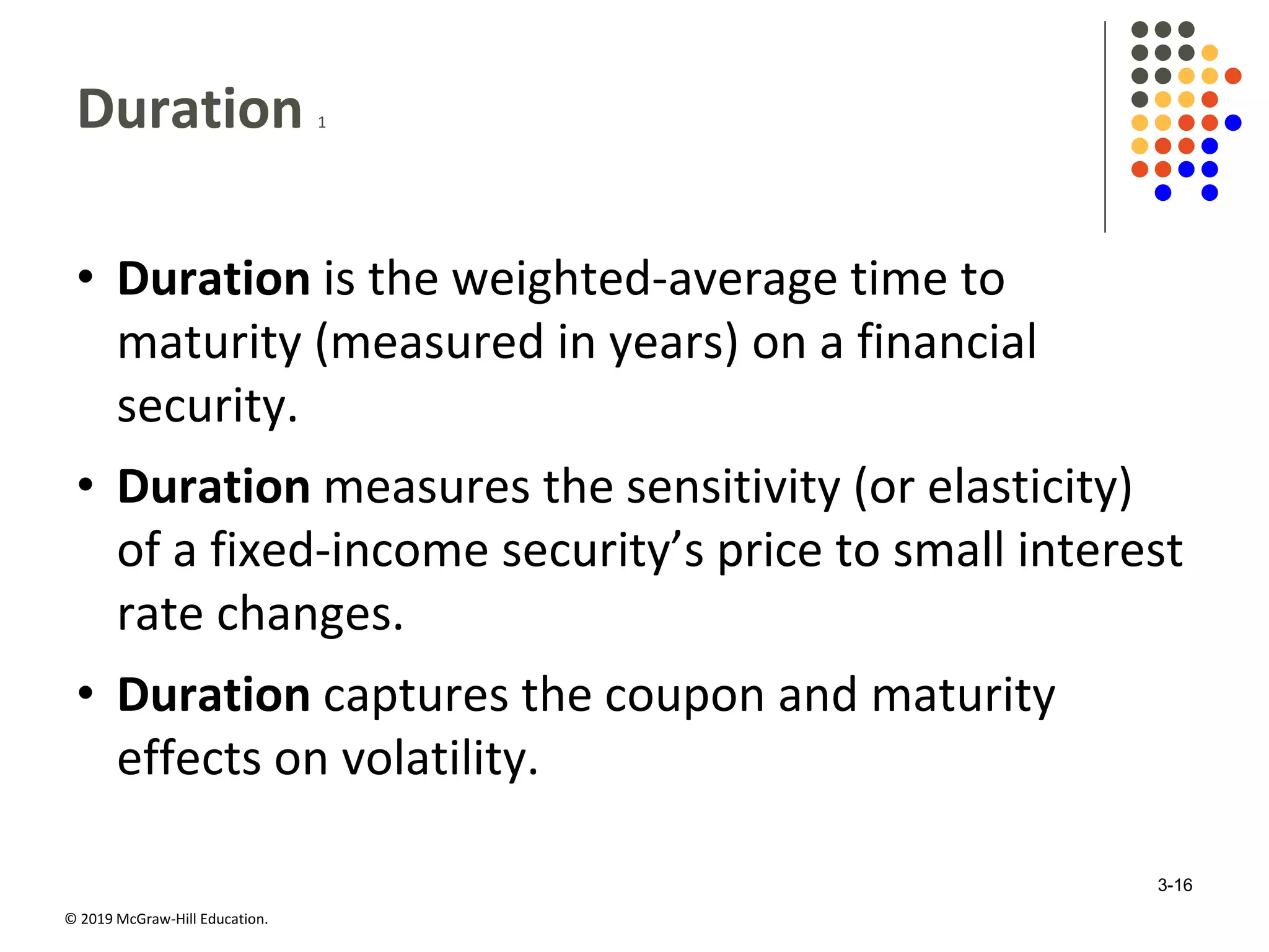 © 2019 McGraw-Hill Education.
Duration 1
• Duration is the weighted-average time to
maturity (measured in years) on a financial
security.
• Duration measures the sensitivity (or elasticity)
of a fixed-income security’s price to small interest
rate changes.
• Duration captures the coupon and maturity
effects on volatility.
3-16
 