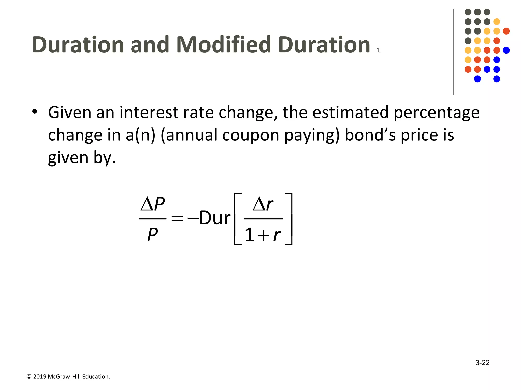 © 2019 McGraw-Hill Education.
Duration and Modified Duration 1
• Given an interest rate change, the estimated percentage
change in a(n) (annual coupon paying) bond’s price is
given by.
Dur
1
P r
P r
  
    
3-22
 