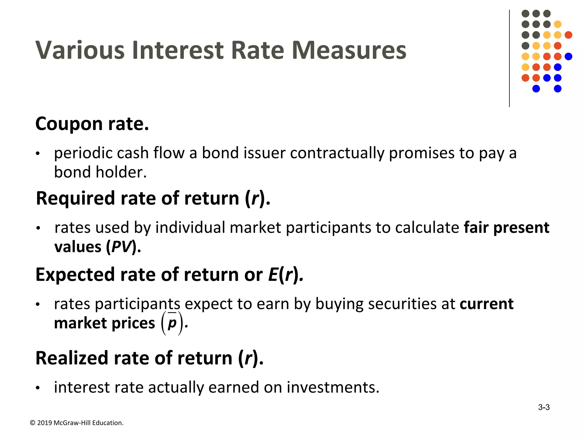© 2019 McGraw-Hill Education.
Various Interest Rate Measures
Coupon rate.
• periodic cash flow a bond issuer contractually promises to pay a
bond holder.
Required rate of return (r).
• rates used by individual market participants to calculate fair present
values (PV).
Expected rate of return or E(r).
• rates participants expect to earn by buying securities at current
market prices  p .
Realized rate of return (r).
• interest rate actually earned on investments.
3-3
 