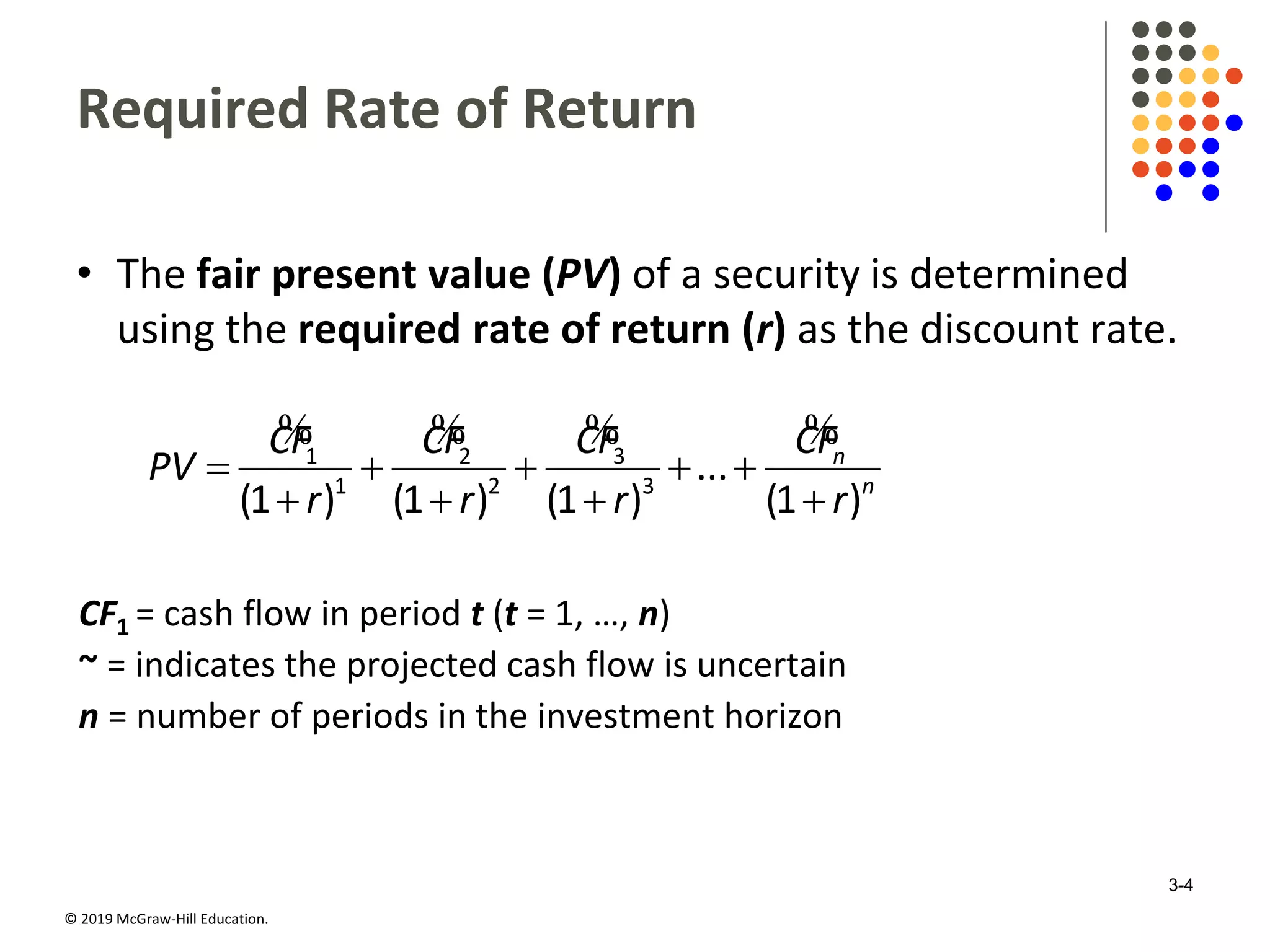 © 2019 McGraw-Hill Education.
Required Rate of Return
• The fair present value (PV) of a security is determined
using the required rate of return (r) as the discount rate.
    
   
% % % %1 2 3
1 2 3
...
(1 ) (1 ) (1 ) (1 )
n
n
CF CF CF CF
PV
r r r r
CF1 = cash flow in period t (t = 1, …, n)
~ = indicates the projected cash flow is uncertain
n = number of periods in the investment horizon
3-4
 