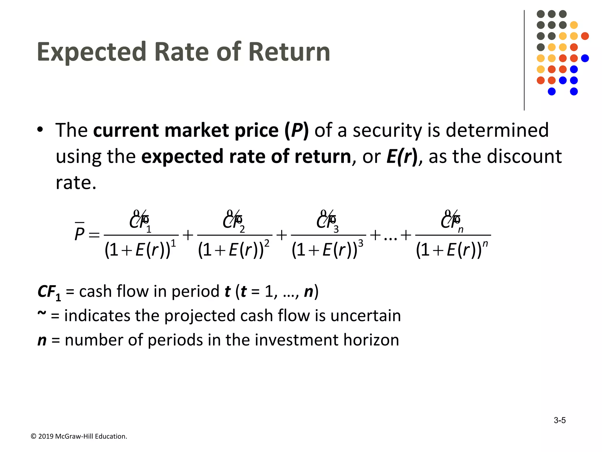 © 2019 McGraw-Hill Education.
Expected Rate of Return
• The current market price (P) of a security is determined
using the expected rate of return, or E(r), as the discount
rate.
    
   
% % % %1 2 3
1 2 3
...
(1 ( )) (1 ( )) (1 ( )) (1 ( ))
n
n
CF CF CF CF
P
E r E r E r E r
CF1 = cash flow in period t (t = 1, …, n)
~ = indicates the projected cash flow is uncertain
n = number of periods in the investment horizon
3-5
 