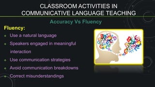 CLASSROOM ACTIVITIES IN
COMMUNICATIVE LANGUAGE TEACHING
Accuracy Vs Fluency
Fluency:
 Use a natural language
 Speakers engaged in meaningful
interaction
 Use communication strategies
 Avoid communication breakdowns
 Correct misunderstandings
 