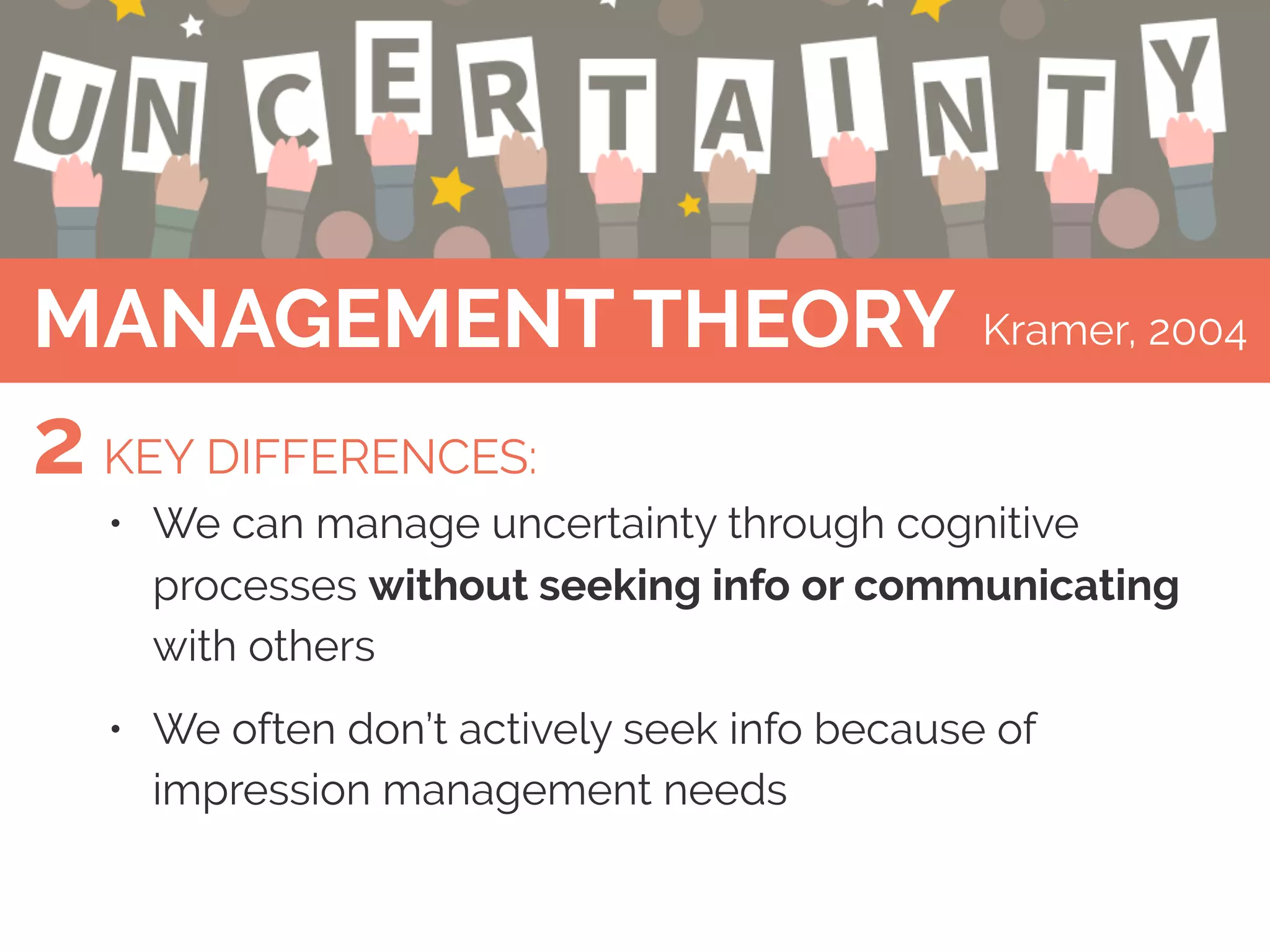 9
MANAGEMENT THEORY
• We can manage uncertainty through cognitive
processes without seeking info or communicating
with others
• We often don’t actively seek info because of
impression management needs
Kramer, 2004
KEY DIFFERENCES:2
 