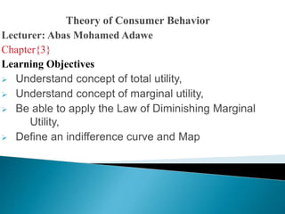 Theory of Consumer Behavior
Lecturer: Abas Mohamed Adawe
Chapter{3}
Learning Objectives
 Understand concept of total utility,
 Understand concept of marginal utility,
 Be able to apply the Law of Diminishing Marginal
Utility,
 Define an indifference curve and Map
 