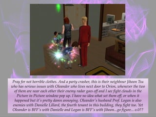Pray for not horrible clothes. And a party crasher, this is their neighbour Jihoon Tsu
who has serious issues with Oleander who lives next door to Orion, whenever the two
of them are near each other their enemy radar goes off and I see fight clouds in the
Picture in Picture window pop up. I have no idea what set them off, or when it
happened but it's pretty damn annoying. Oleander's husband Prof. Logan is also
enemies with Danielle Lillard, the fourth tenant in this building, they fight too. Yet
Oleander is BFF's with Danielle and Logan is BFF's with Jihoon...go figure... o.0??
 