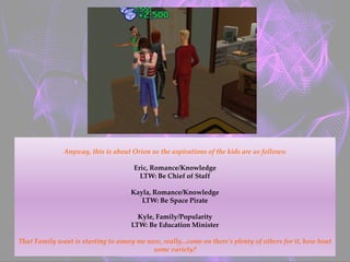 Anyway, this is about Orion so the aspirations of the kids are as follows:
Eric, Romance/Knowledge
LTW: Be Chief of Staff
Kayla, Romance/Knowledge
LTW: Be Space Pirate
Kyle, Family/Popularity
LTW: Be Education Minister
That Family want is starting to annoy me now, really...come on there's plenty of others for it, how bout
some variety?
 
