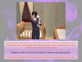 I got his point loud and clear. His house is on the rotation, eventually so when
that time comes I'll actually remember his wife's name. But this is his only
child so far a boy he called Apollo.
Orpheus: After my mentor and teacher. Seemed only appropriate.
And I also promised I'd visit Bacchus too, the first born of generation one.
 