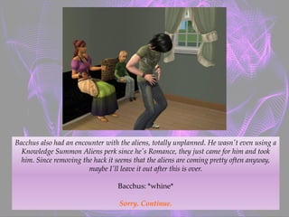 Bacchus also had an encounter with the aliens, totally unplanned. He wasn't even using a
Knowledge Summon Aliens perk since he's Romance, they just came for him and took
him. Since removing the hack it seems that the aliens are coming pretty often anyway,
maybe I'll leave it out after this is over.
Bacchus: *whine*
Sorry. Continue.
 