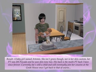 Result: A baby girl named Artemis. She isn't green though, nor is her skin custom, her
PT was JM Pescado and he uses skin tone two. His hack is the multi-PT hack I have
since forever. Currently she's still a child and will eventually join her cousins at the
Greek House once I get back to that of course...
 