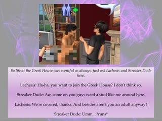 So life at the Greek House was eventful as always, just ask Lachesis and Streaker Dude
here.
Lachesis: Ha-ha, you want to join the Greek House? I don't think so.
Streaker Dude: Aw, come on you guys need a stud like me around here.
Lachesis: We're covered, thanks. And besides aren't you an adult anyway?
Streaker Dude: Umm... *runs*
 