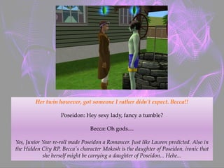 Her twin however, got someone I rather didn't expect. Becca!!
Poseidon: Hey sexy lady, fancy a tumble?
Becca: Oh gods....
Yes, Junior Year re-roll made Poseidon a Romancer. Just like Lauren predicted. Also in
the Hidden City RP, Becca's character Mokosh is the daughter of Poseidon, ironic that
she herself might be carrying a daughter of Poseidon... Hehe...
 