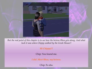 But the real point of this chapter is to see how the heiress Rhea gets along. And what
luck it was when Chippy walked by the Greek House!!
Hi Chippy!!!
Chip: You found me.
I did. Meet Rhea, my heiress.
Chip: Fo sho.
 