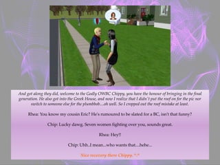 And got along they did, welcome to the Godly OWBC Chippy, you have the honour of bringing in the final
generation. He also got into the Greek House, and now I realize that I didn't put the roof on for the pic nor
switch to someone else for the plumbbob....oh well. So I cropped out the roof mistake at least.
Rhea: You know my cousin Eric? He's rumoured to be slated for a BC, isn't that funny?
Chip: Lucky dawg. Seven women fighting over you, sounds great.
Rhea: Hey!!
Chip: Uhh..I mean...who wants that....hehe...
Nice recovery there Chippy. ^.^
 