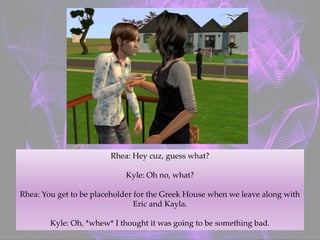 Rhea: Hey cuz, guess what?
Kyle: Oh no, what?
Rhea: You get to be placeholder for the Greek House when we leave along with
Eric and Kayla.
Kyle: Oh, *whew* I thought it was going to be something bad.
 