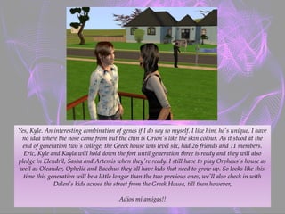 Yes, Kyle. An interesting combination of genes if I do say so myself. I like him, he's unique. I have
no idea where the nose came from but the chin is Orion's like the skin colour. As it stood at the
end of generation two's college, the Greek house was level six, had 26 friends and 11 members.
Eric, Kyle and Kayla will hold down the fort until generation three is ready and they will also
pledge in Elendril, Sasha and Artemis when they're ready. I still have to play Orpheus's house as
well as Oleander, Ophelia and Bacchus they all have kids that need to grow up. So looks like this
time this generation will be a little longer than the two previous ones, we'll also check in with
Dalen's kids across the street from the Greek House, till then however,
Adios mi amigas!!
 