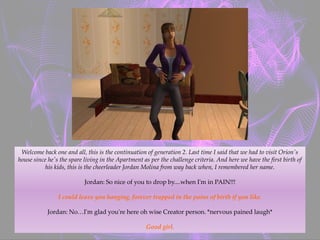 Welcome back one and all, this is the continuation of generation 2. Last time I said that we had to visit Orion's
house since he's the spare living in the Apartment as per the challenge criteria. And here we have the first birth of
his kids, this is the cheerleader Jordan Molina from way back when, I remembered her name.
Jordan: So nice of you to drop by....when I'm in PAIN!!!
I could leave you hanging, forever trapped in the pains of birth if you like.
Jordan: No…I'm glad you're here oh wise Creator person. *nervous pained laugh*
Good girl.
 