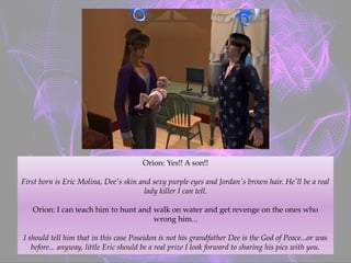 Orion: Yes!! A son!!
First born is Eric Molina, Dee's skin and sexy purple eyes and Jordan's brown hair. He'll be a real
lady killer I can tell.
Orion: I can teach him to hunt and walk on water and get revenge on the ones who
wrong him...
I should tell him that in this case Poseidon is not his grandfather Dee is the God of Peace...or was
before... anyway, little Eric should be a real prize I look forward to sharing his pics with you.
 