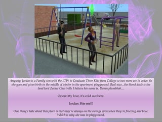 Anyway, Jordan is a Family sim with the LTW to Graduate Three Kids from College so two more are in order. So
she goes and gives birth in the middle of winter in the apartment playground. Real nice...the blond dude is the
land lord Zavier Chartrelle I believe his name is. Damn plumbbob....
Orion: My love, it's cold out here.
Jordan: Bite me!!!
One thing I hate about this place is that they're always on the swings even when they're freezing and blue.
Which is why she was in playground.
 
