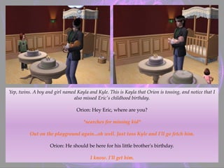 Yep, twins. A boy and girl named Kayla and Kyle. This is Kayla that Orion is tossing, and notice that I
also missed Eric's childhood birthday.
Orion: Hey Eric, where are you?
*searches for missing kid*
Out on the playground again...oh well. Just toss Kyle and I'll go fetch him.
Orion: He should be here for his little brother's birthday.
I know. I'll get him.
 