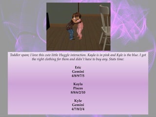 Toddler spam; I love this cute little Huggle interaction. Kayla is in pink and Kyle is the blue. I got
the right clothing for them and didn't have to buy any. Stats time:
Eric
Gemini
4/8/9/7/5
Kayla
Pisces
8/8/6/2/10
Kyle
Gemini
4/7/8/2/4
 