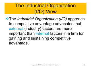 The Industrial Organization
(I/O) View
The Industrial Organization (I/O) approach
to competitive advantage advocates that
external (industry) factors are more
important than internal factors in a firm for
gaining and sustaining competitive
advantage.
Copyright ©2017 Pearson Education, Limited 7-11
 