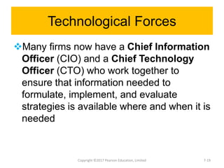Technological Forces
Many firms now have a Chief Information
Officer (CIO) and a Chief Technology
Officer (CTO) who work together to
ensure that information needed to
formulate, implement, and evaluate
strategies is available where and when it is
needed
Copyright ©2017 Pearson Education, Limited 7-19
 