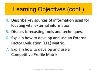 Learning Objectives (cont.)
4. Describe key sources of information used for
locating vital external information.
5. Discuss forecasting tools and techniques.
6. Explain how to develop and use an External
Factor Evaluation (EFE) Matrix.
7. Explain how to develop and use a
Competitive Profile Matrix.
Copyright ©2017 Pearson Education, Limited 7-3
 