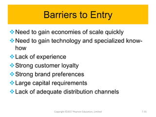Barriers to Entry
Need to gain economies of scale quickly
Need to gain technology and specialized know-
how
Lack of experience
Strong customer loyalty
Strong brand preferences
Large capital requirements
Lack of adequate distribution channels
Copyright ©2017 Pearson Education, Limited 7-31
 
