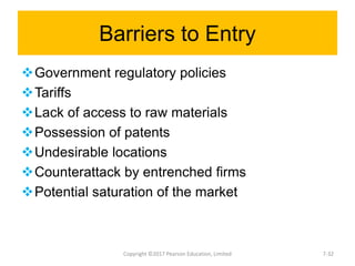 Barriers to Entry
Government regulatory policies
Tariffs
Lack of access to raw materials
Possession of patents
Undesirable locations
Counterattack by entrenched firms
Potential saturation of the market
Copyright ©2017 Pearson Education, Limited 7-32
 