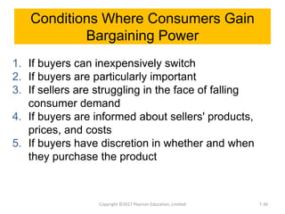 Conditions Where Consumers Gain
Bargaining Power
1. If buyers can inexpensively switch
2. If buyers are particularly important
3. If sellers are struggling in the face of falling
consumer demand
4. If buyers are informed about sellers' products,
prices, and costs
5. If buyers have discretion in whether and when
they purchase the product
Copyright ©2017 Pearson Education, Limited 7-36
 