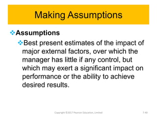 Making Assumptions
Assumptions
Best present estimates of the impact of
major external factors, over which the
manager has little if any control, but
which may exert a significant impact on
performance or the ability to achieve
desired results.
Copyright ©2017 Pearson Education, Limited 7-40
 