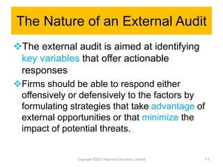 The Nature of an External Audit
The external audit is aimed at identifying
key variables that offer actionable
responses
Firms should be able to respond either
offensively or defensively to the factors by
formulating strategies that take advantage of
external opportunities or that minimize the
impact of potential threats.
Copyright ©2017 Pearson Education, Limited 7-5
 