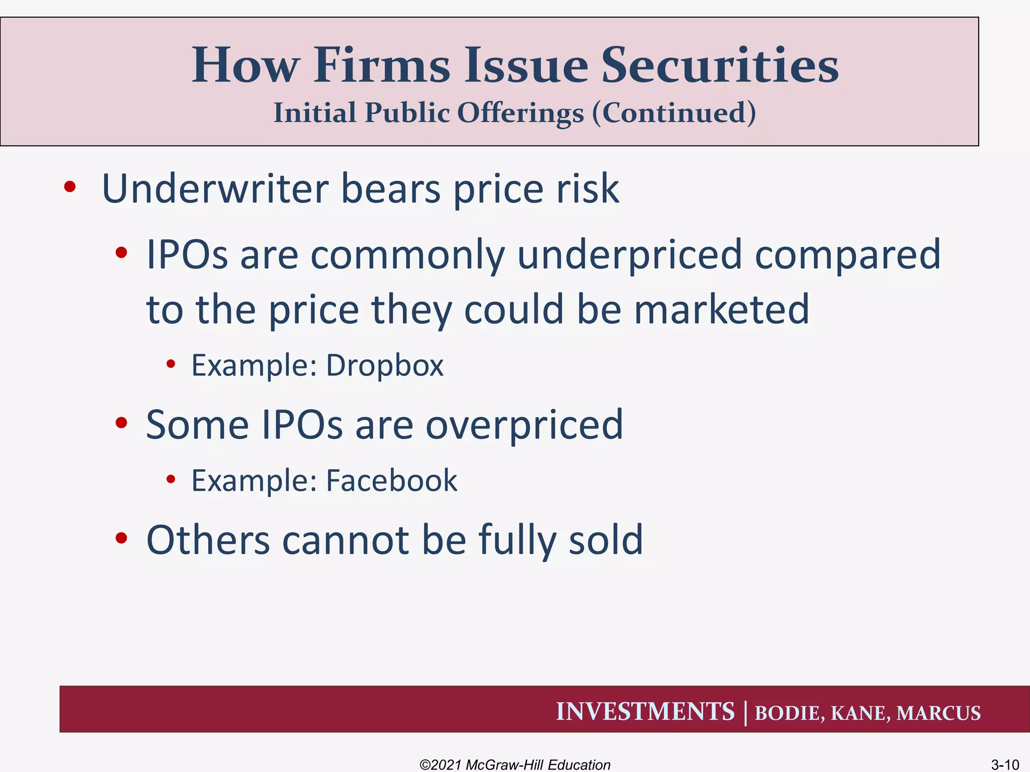INVESTMENTS | BODIE, KANE, MARCUS
• Underwriter bears price risk
• IPOs are commonly underpriced compared
to the price they could be marketed
• Example: Dropbox
• Some IPOs are overpriced
• Example: Facebook
• Others cannot be fully sold
How Firms Issue Securities
Initial Public Offerings (Continued)
©2021 McGraw-Hill Education 3-10
 