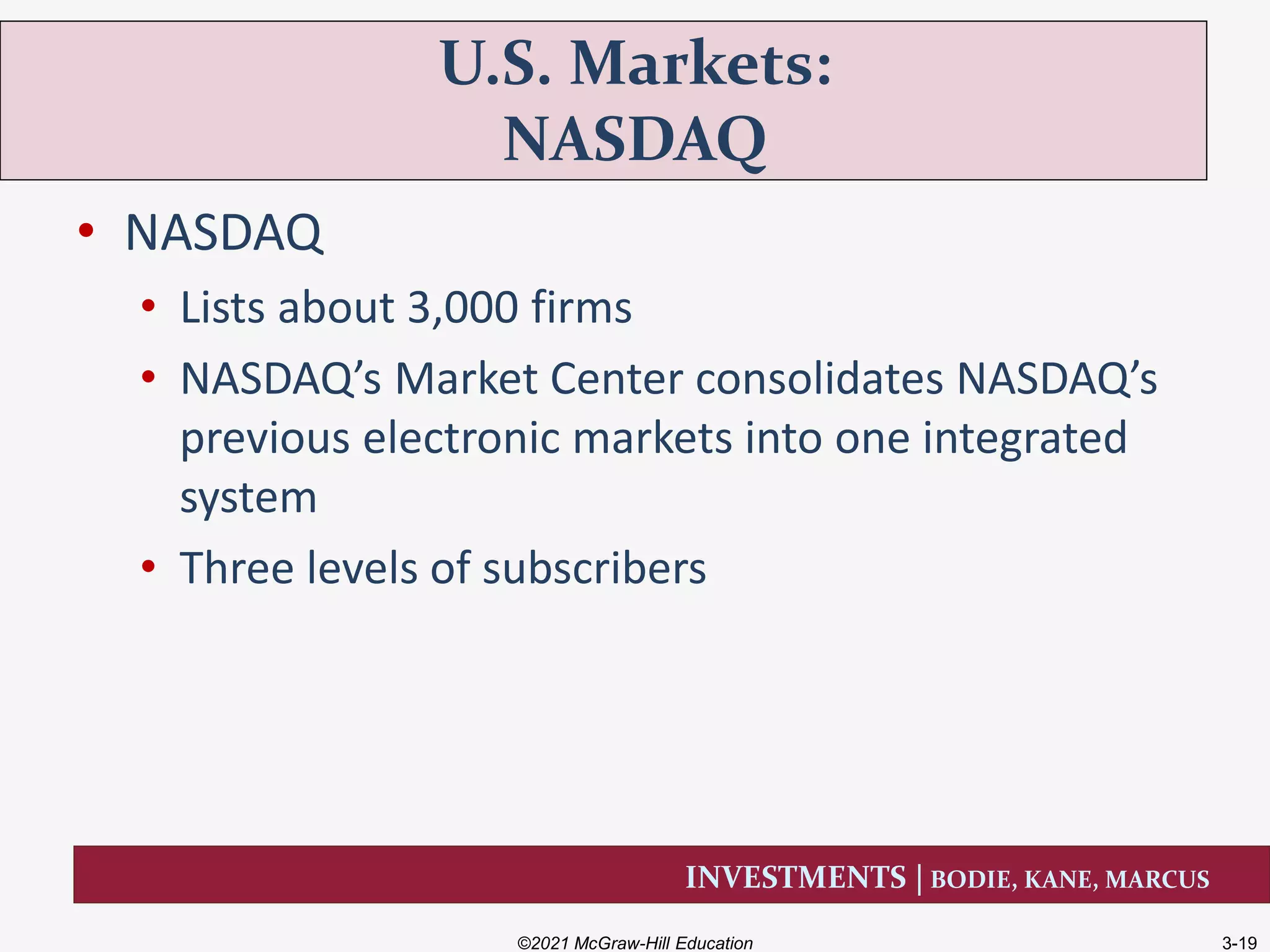 INVESTMENTS | BODIE, KANE, MARCUS
• NASDAQ
• Lists about 3,000 firms
• NASDAQ’s Market Center consolidates NASDAQ’s
previous electronic markets into one integrated
system
• Three levels of subscribers
U.S. Markets:
NASDAQ
©2021 McGraw-Hill Education 3-19
 