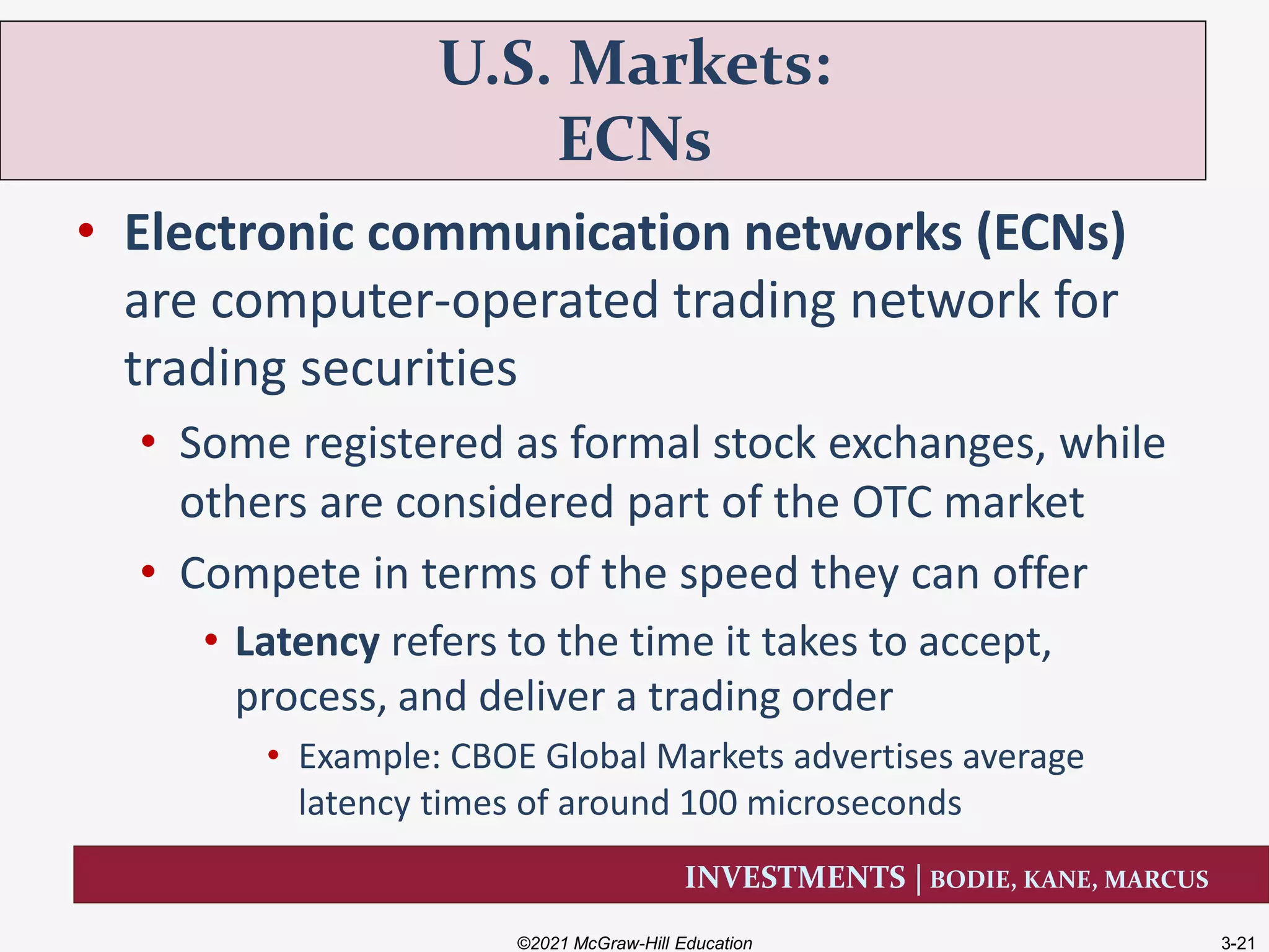 INVESTMENTS | BODIE, KANE, MARCUS
• Electronic communication networks (ECNs)
are computer-operated trading network for
trading securities
• Some registered as formal stock exchanges, while
others are considered part of the OTC market
• Compete in terms of the speed they can offer
• Latency refers to the time it takes to accept,
process, and deliver a trading order
• Example: CBOE Global Markets advertises average
latency times of around 100 microseconds
U.S. Markets:
ECNs
©2021 McGraw-Hill Education 3-21
 