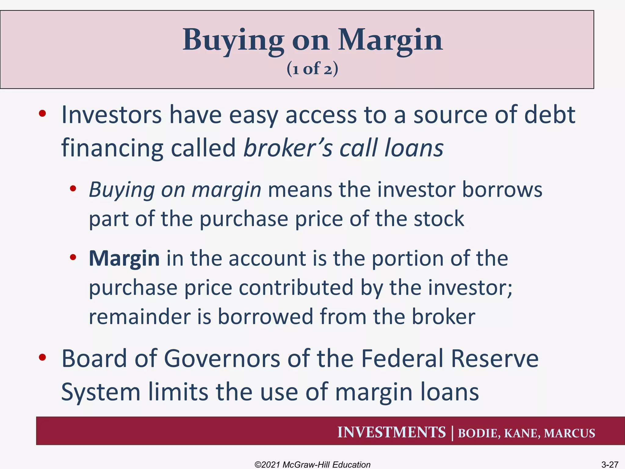 INVESTMENTS | BODIE, KANE, MARCUS
• Investors have easy access to a source of debt
financing called broker’s call loans
• Buying on margin means the investor borrows
part of the purchase price of the stock
• Margin in the account is the portion of the
purchase price contributed by the investor;
remainder is borrowed from the broker
• Board of Governors of the Federal Reserve
System limits the use of margin loans
Buying on Margin
(1 of 2)
©2021 McGraw-Hill Education 3-27
 