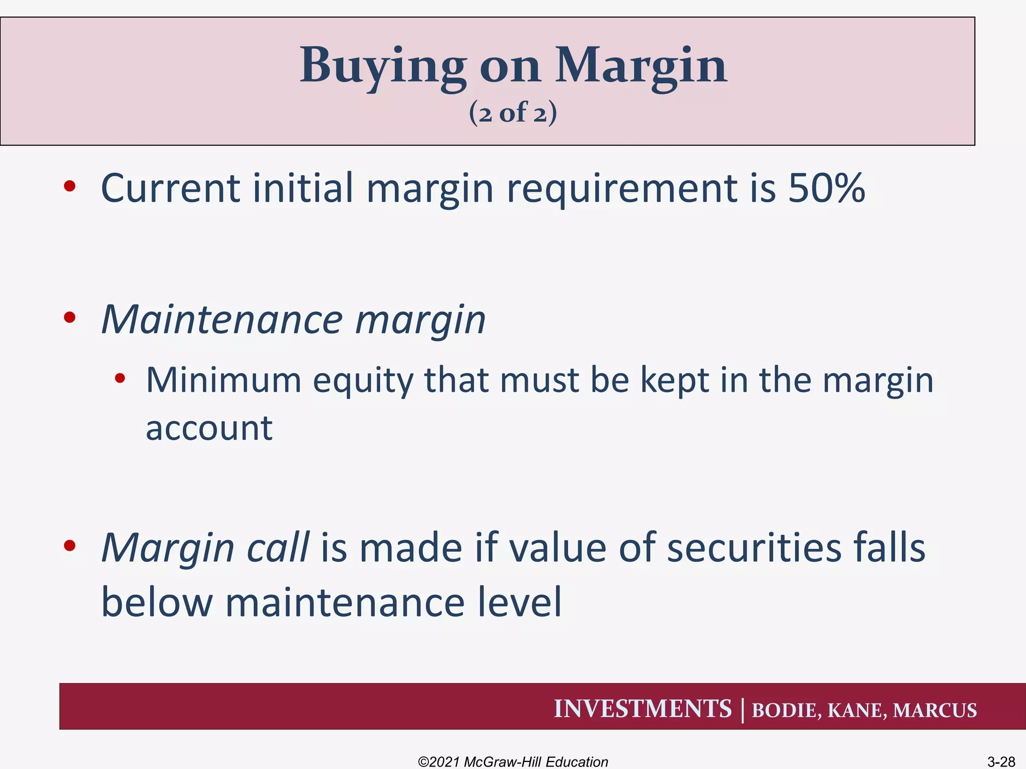 INVESTMENTS | BODIE, KANE, MARCUS
• Current initial margin requirement is 50%
• Maintenance margin
• Minimum equity that must be kept in the margin
account
• Margin call is made if value of securities falls
below maintenance level
Buying on Margin
(2 of 2)
©2021 McGraw-Hill Education 3-28
 