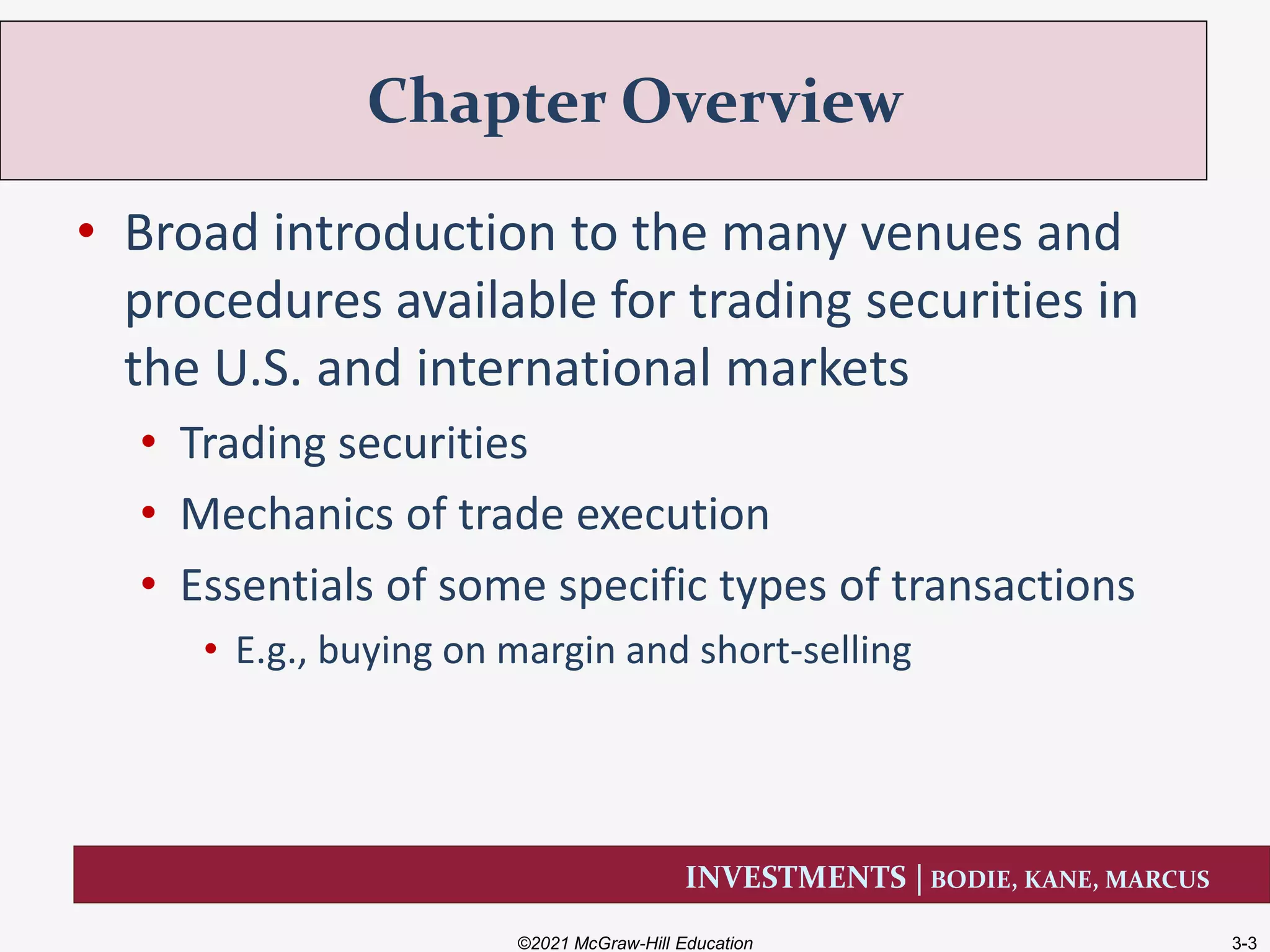 INVESTMENTS | BODIE, KANE, MARCUS
• Broad introduction to the many venues and
procedures available for trading securities in
the U.S. and international markets
• Trading securities
• Mechanics of trade execution
• Essentials of some specific types of transactions
• E.g., buying on margin and short-selling
Chapter Overview
©2021 McGraw-Hill Education 3-3
 