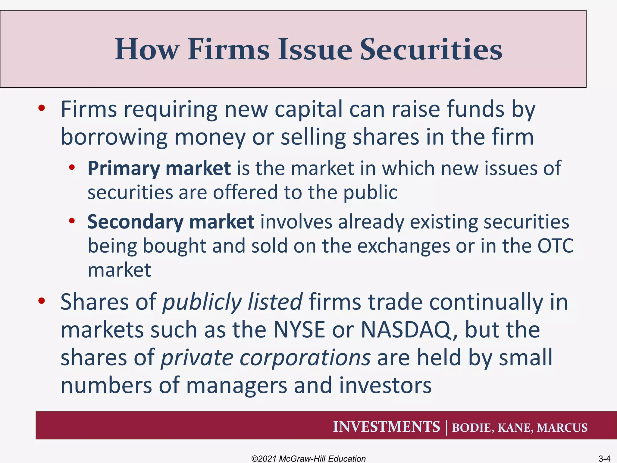 INVESTMENTS | BODIE, KANE, MARCUS
• Firms requiring new capital can raise funds by
borrowing money or selling shares in the firm
• Primary market is the market in which new issues of
securities are offered to the public
• Secondary market involves already existing securities
being bought and sold on the exchanges or in the OTC
market
• Shares of publicly listed firms trade continually in
markets such as the NYSE or NASDAQ, but the
shares of private corporations are held by small
numbers of managers and investors
How Firms Issue Securities
©2021 McGraw-Hill Education 3-4
 