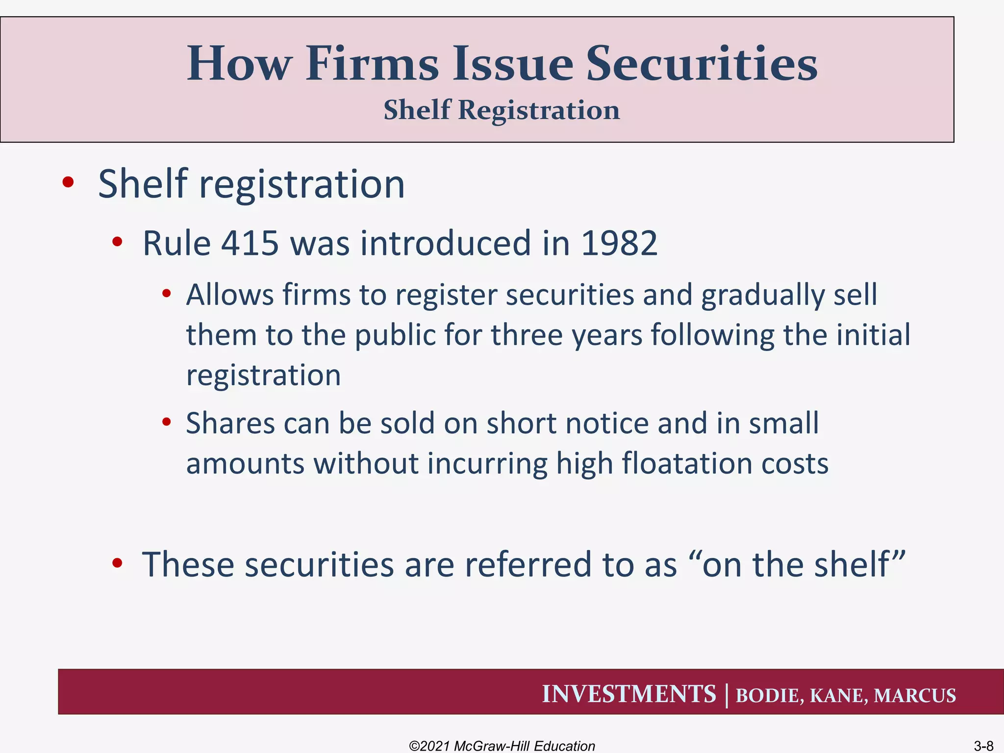INVESTMENTS | BODIE, KANE, MARCUS
• Shelf registration
• Rule 415 was introduced in 1982
• Allows firms to register securities and gradually sell
them to the public for three years following the initial
registration
• Shares can be sold on short notice and in small
amounts without incurring high floatation costs
• These securities are referred to as “on the shelf”
How Firms Issue Securities
Shelf Registration
©2021 McGraw-Hill Education 3-8
 