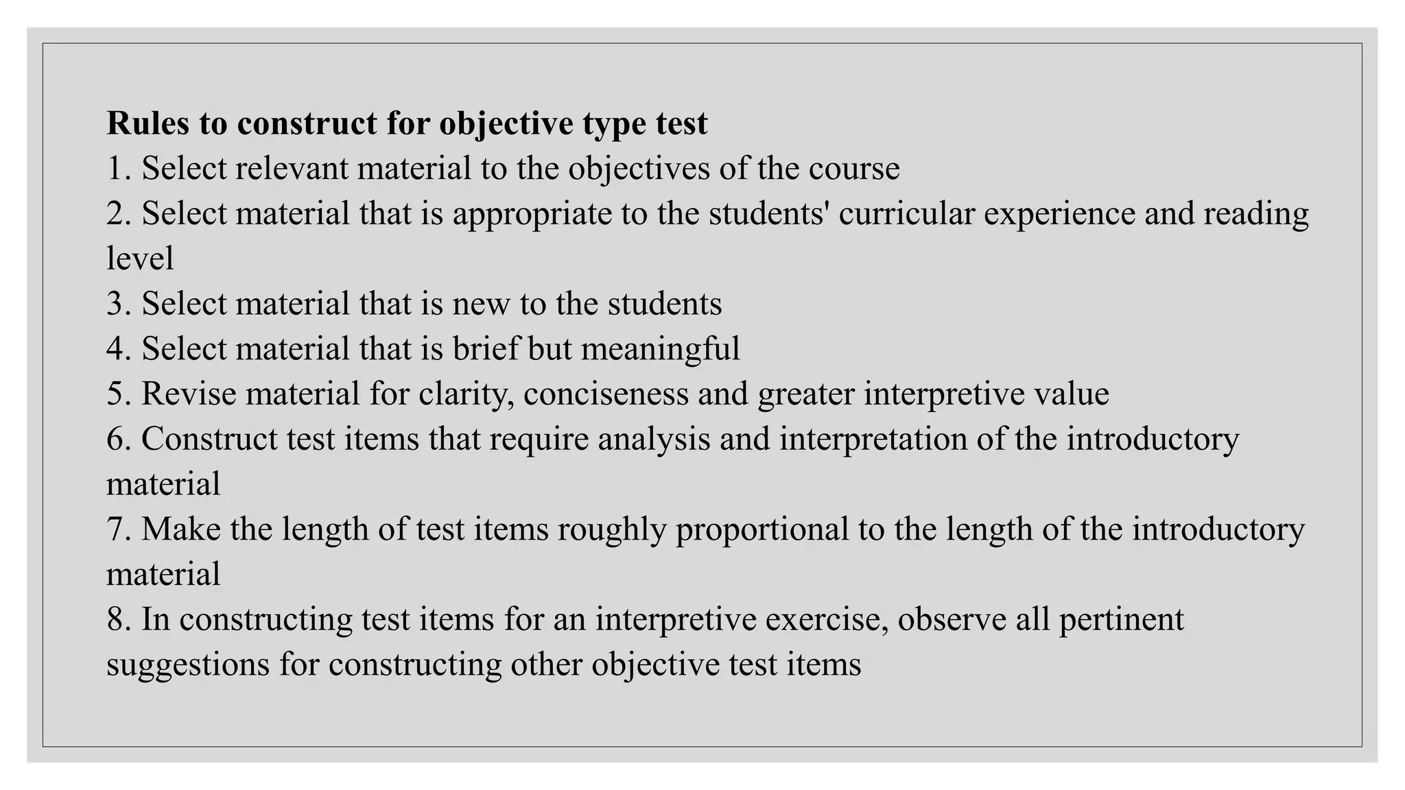 Rules to construct for objective type test
1. Select relevant material to the objectives of the course
2. Select material that is appropriate to the students' curricular experience and reading
level
3. Select material that is new to the students
4. Select material that is brief but meaningful
5. Revise material for clarity, conciseness and greater interpretive value
6. Construct test items that require analysis and interpretation of the introductory
material
7. Make the length of test items roughly proportional to the length of the introductory
material
8. In constructing test items for an interpretive exercise, observe all pertinent
suggestions for constructing other objective test items
 