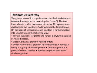 Taxonomic Hierarchy
The groups into which organisms are classified are known as
taxonomic categories or taxa (singular “taxon”). The taxa
form a ladder, called taxonomic hierarchy. All organisms are
divided into five kingdoms. So kingdom is the largest taxon.
On the basis of similarities, each kingdom is further divided
into smaller taxa in the following way:
• Phylum (Division: for plants and fungi): a phylum is a group
of related classes.
• Class: A class is a group of related orders.
• Order: An order is a group of related families. • Family: A
family is a group of related genera. • Genus: A genus is a
group of related species. • Species: A species consists of
similar organisms.
 