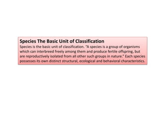 Species The Basic Unit of Classification
Species is the basic unit of classification. “A species is a group of organisms
which can interbreed freely among them and produce fertile offspring, but
are reproductively isolated from all other such groups in nature.” Each species
possesses its own distinct structural, ecological and behavioral characteristics.
 