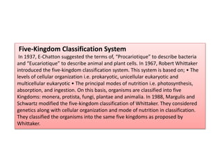 Five-Kingdom Classification System
In 1937, E-Chatton suggested the terms of, “Procariotique” to describe bacteria
and “Eucariotique” to describe animal and plant cells. In 1967, Robert Whittaker
introduced the five-kingdom classification system. This system is based on; • The
levels of cellular organization i.e. prokaryotic, unicellular eukaryotic and
multicellular eukaryotic • The principal modes of nutrition i.e. photosynthesis,
absorption, and ingestion. On this basis, organisms are classified into five
Kingdoms: monera, protista, fungi, plantae and animalia. In 1988, Margulis and
Schwartz modified the five-kingdom classification of Whittaker. They considered
genetics along with cellular organization and mode of nutrition in classification.
They classified the organisms into the same five kingdoms as proposed by
Whittaker.
 