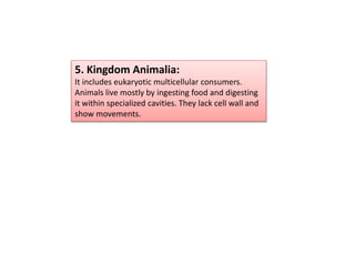 5. Kingdom Animalia:
It includes eukaryotic multicellular consumers.
Animals live mostly by ingesting food and digesting
it within specialized cavities. They lack cell wall and
show movements.
 